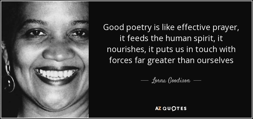 Good poetry is like effective prayer, it feeds the human spirit, it nourishes, it puts us in touch with forces far greater than ourselves - Lorna Goodison