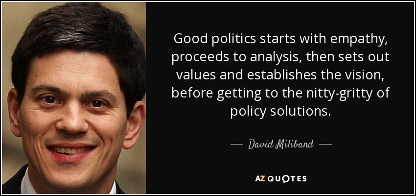 Good politics starts with empathy, proceeds to analysis, then sets out values and establishes the vision, before getting to the nitty-gritty of policy solutions. - David Miliband