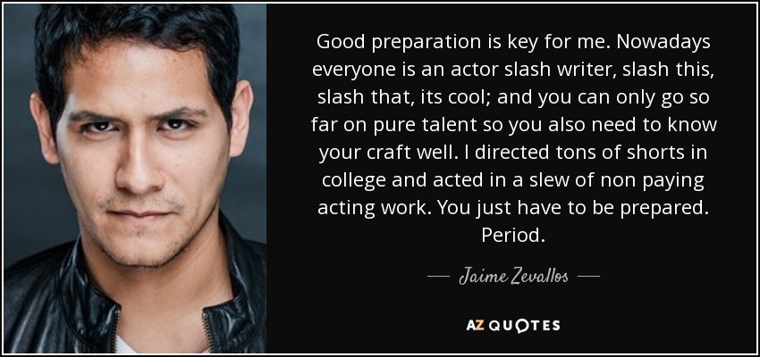 Good preparation is key for me. Nowadays everyone is an actor slash writer, slash this, slash that, its cool; and you can only go so far on pure talent so you also need to know your craft well. I directed tons of shorts in college and acted in a slew of non paying acting work. You just have to be prepared. Period. - Jaime Zevallos