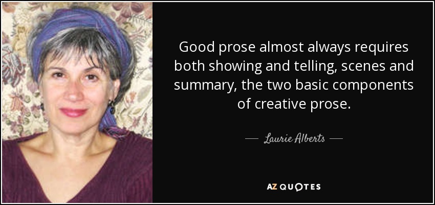 Good prose almost always requires both showing and telling, scenes and summary, the two basic components of creative prose. - Laurie Alberts