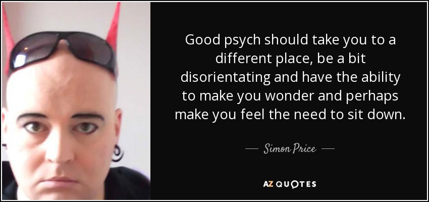 Good psych should take you to a different place, be a bit disorientating and have the ability to make you wonder and perhaps make you feel the need to sit down. - Simon Price