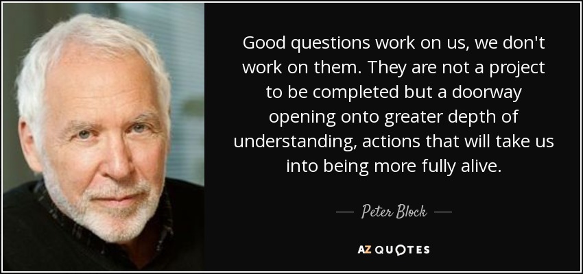 Good questions work on us, we don't work on them. They are not a project to be completed but a doorway opening onto greater depth of understanding, actions that will take us into being more fully alive. - Peter Block