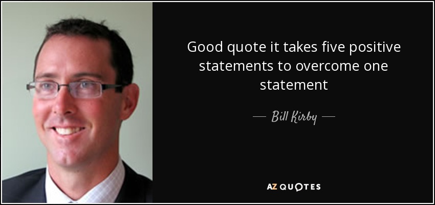 Good quote it takes five positive statements to overcome one statement - Bill Kirby