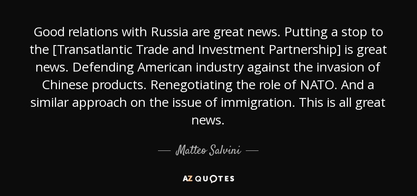 Good relations with Russia are great news. Putting a stop to the [Transatlantic Trade and Investment Partnership] is great news. Defending American industry against the invasion of Chinese products. Renegotiating the role of NATO. And a similar approach on the issue of immigration. This is all great news. - Matteo Salvini