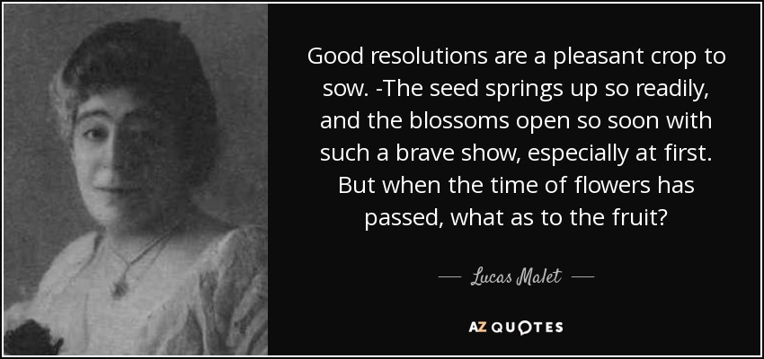 Good resolutions are a pleasant crop to sow. -The seed springs up so readily, and the blossoms open so soon with such a brave show, especially at first. But when the time of flowers has passed, what as to the fruit? - Lucas Malet