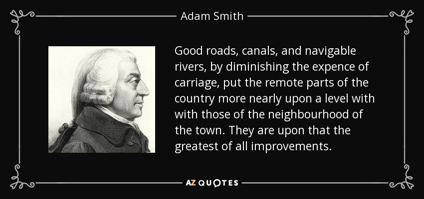 Good roads, canals, and navigable rivers, by diminishing the expence of carriage, put the remote parts of the country more nearly upon a level with with those of the neighbourhood of the town. They are upon that the greatest of all improvements. - Adam Smith