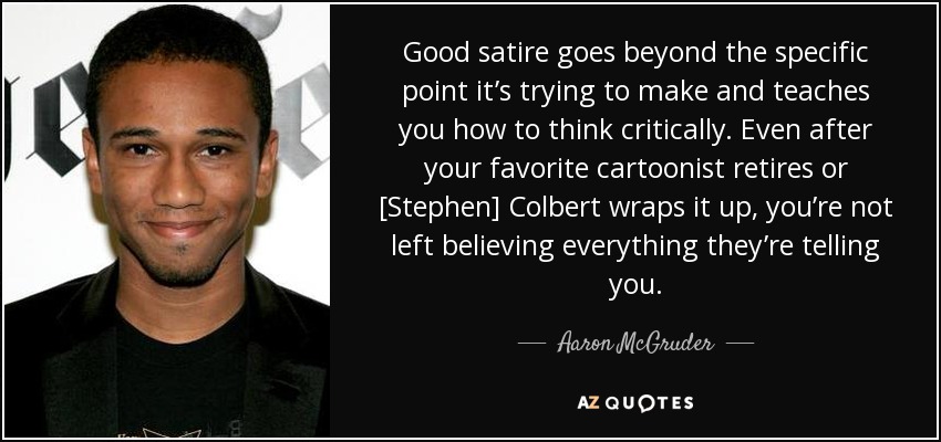Good satire goes beyond the specific point it’s trying to make and teaches you how to think critically. Even after your favorite cartoonist retires or [Stephen] Colbert wraps it up, you’re not left believing everything they’re telling you. - Aaron McGruder