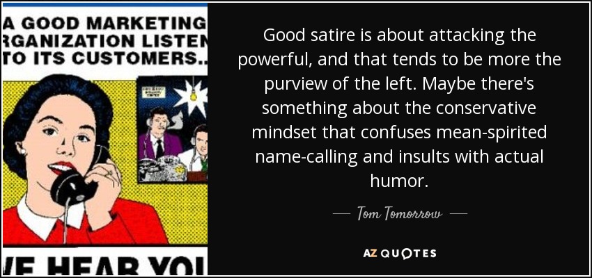 Good satire is about attacking the powerful, and that tends to be more the purview of the left. Maybe there's something about the conservative mindset that confuses mean-spirited name-calling and insults with actual humor. - Tom Tomorrow