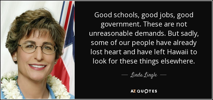 Good schools, good jobs, good government. These are not unreasonable demands. But sadly, some of our people have already lost heart and have left Hawaii to look for these things elsewhere. - Linda Lingle