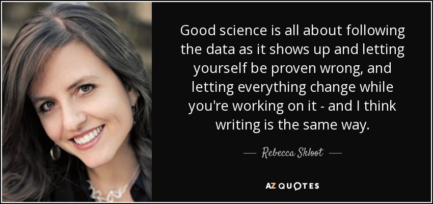 Good science is all about following the data as it shows up and letting yourself be proven wrong, and letting everything change while you're working on it - and I think writing is the same way. - Rebecca Skloot