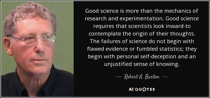 Good science is more than the mechanics of research and experimentation. Good science requires that scientists look inward-to contemplate the origin of their thoughts. The failures of science do not begin with flawed evidence or fumbled statistics; they begin with personal self-deception and an unjustified sense of knowing. - Robert A. Burton