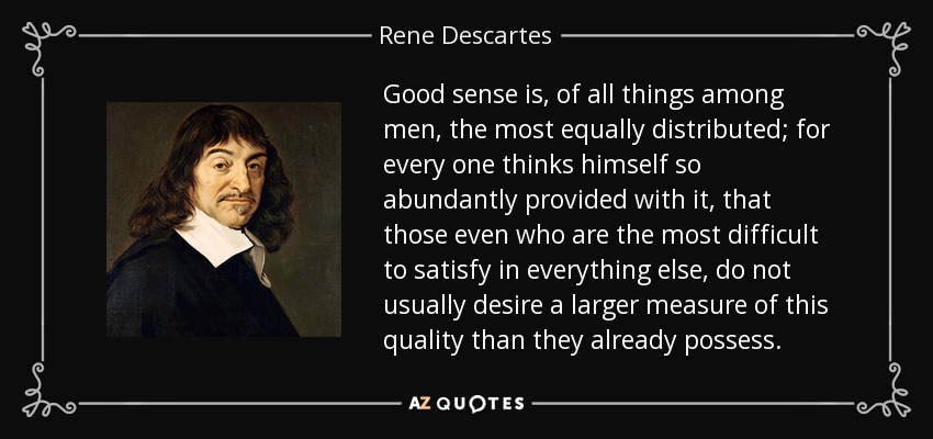 Good sense is, of all things among men, the most equally distributed; for every one thinks himself so abundantly provided with it, that those even who are the most difficult to satisfy in everything else, do not usually desire a larger measure of this quality than they already possess. - Rene Descartes