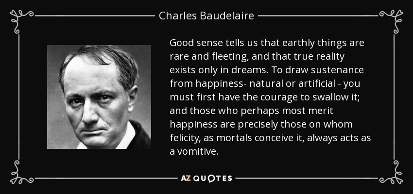 Good sense tells us that earthly things are rare and fleeting, and that true reality exists only in dreams. To draw sustenance from happiness- natural or artificial - you must first have the courage to swallow it; and those who perhaps most merit happiness are precisely those on whom felicity, as mortals conceive it, always acts as a vomitive. - Charles Baudelaire