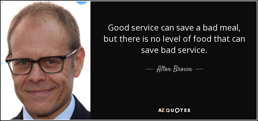 Good service can save a bad meal, but there is no level of food that can save bad service. - Alton Brown