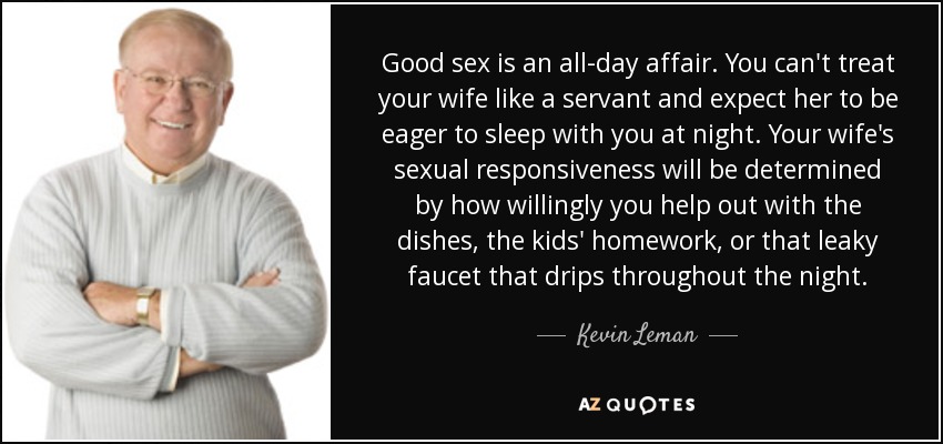 Good sex is an all-day affair. You can't treat your wife like a servant and expect her to be eager to sleep with you at night. Your wife's sexual responsiveness will be determined by how willingly you help out with the dishes, the kids' homework, or that leaky faucet that drips throughout the night. - Kevin Leman