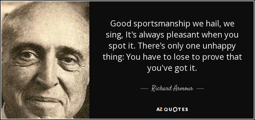 Good sportsmanship we hail, we sing, It's always pleasant when you spot it. There's only one unhappy thing: You have to lose to prove that you've got it. - Richard Armour