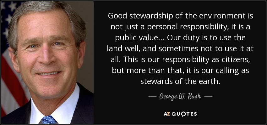 Good stewardship of the environment is not just a personal responsibility, it is a public value... Our duty is to use the land well, and sometimes not to use it at all. This is our responsibility as citizens, but more than that, it is our calling as stewards of the earth. - George W. Bush