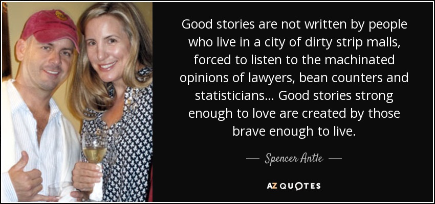 Good stories are not written by people who live in a city of dirty strip malls, forced to listen to the machinated opinions of lawyers, bean counters and statisticians… Good stories strong enough to love are created by those brave enough to live. - Spencer Antle