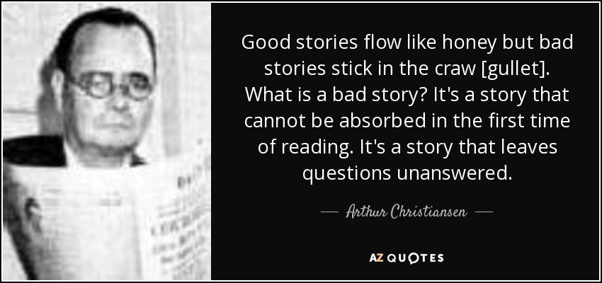 Good stories flow like honey but bad stories stick in the craw [gullet]. What is a bad story? It's a story that cannot be absorbed in the first time of reading. It's a story that leaves questions unanswered. - Arthur Christiansen