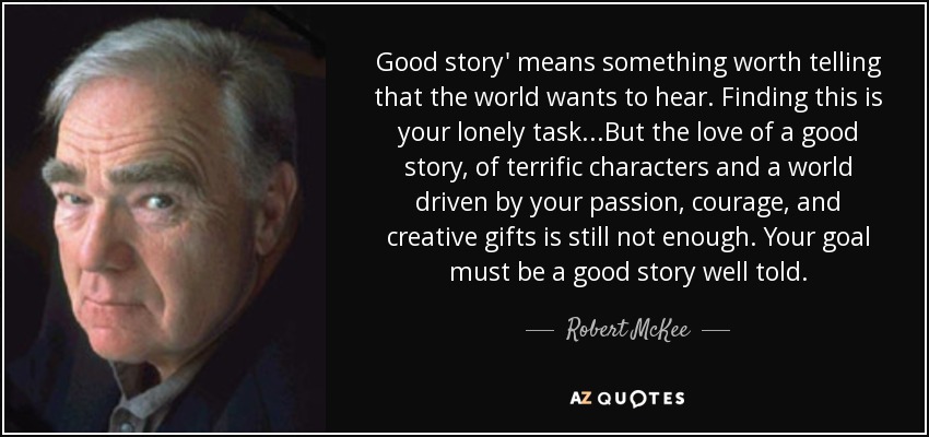 Good story' means something worth telling that the world wants to hear. Finding this is your lonely task...But the love of a good story, of terrific characters and a world driven by your passion, courage, and creative gifts is still not enough. Your goal must be a good story well told. - Robert McKee