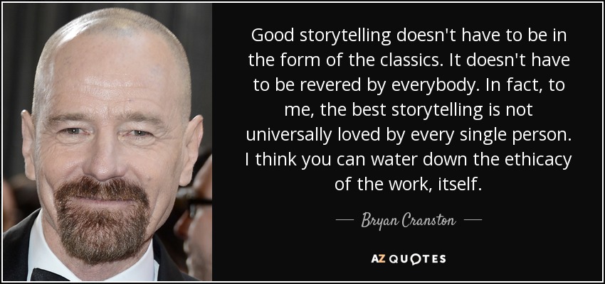 Good storytelling doesn't have to be in the form of the classics. It doesn't have to be revered by everybody. In fact, to me, the best storytelling is not universally loved by every single person. I think you can water down the ethicacy of the work, itself. - Bryan Cranston