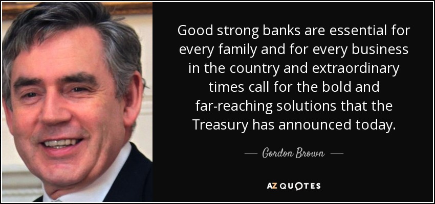 Good strong banks are essential for every family and for every business in the country and extraordinary times call for the bold and far-reaching solutions that the Treasury has announced today. - Gordon Brown