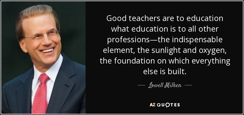 Good teachers are to education what education is to all other professions—the indispensable element, the sunlight and oxygen, the foundation on which everything else is built. - Lowell Milken