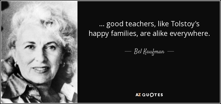 ... good teachers, like Tolstoy's happy families, are alike everywhere. - Bel Kaufman