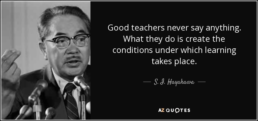 Good teachers never say anything. What they do is create the conditions under which learning takes place. - S. I. Hayakawa