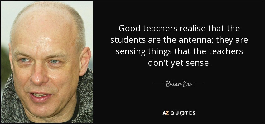 Good teachers realise that the students are the antenna; they are sensing things that the teachers don't yet sense. - Brian Eno
