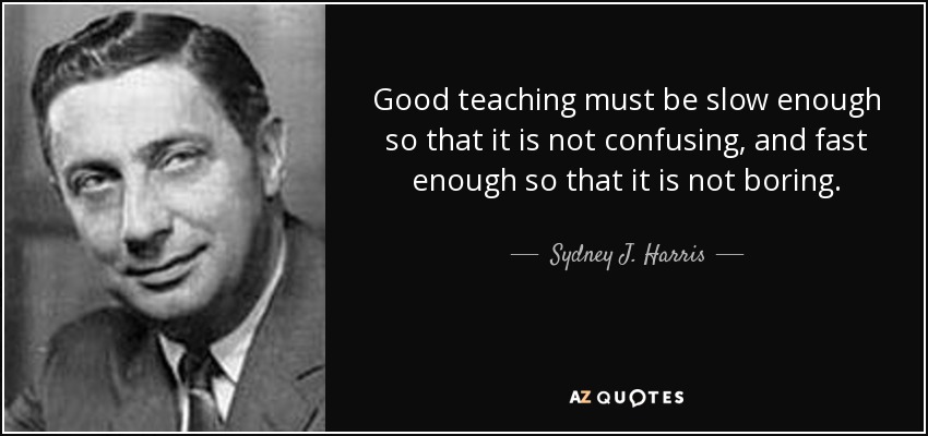 Good teaching must be slow enough so that it is not confusing, and fast enough so that it is not boring. - Sydney J. Harris