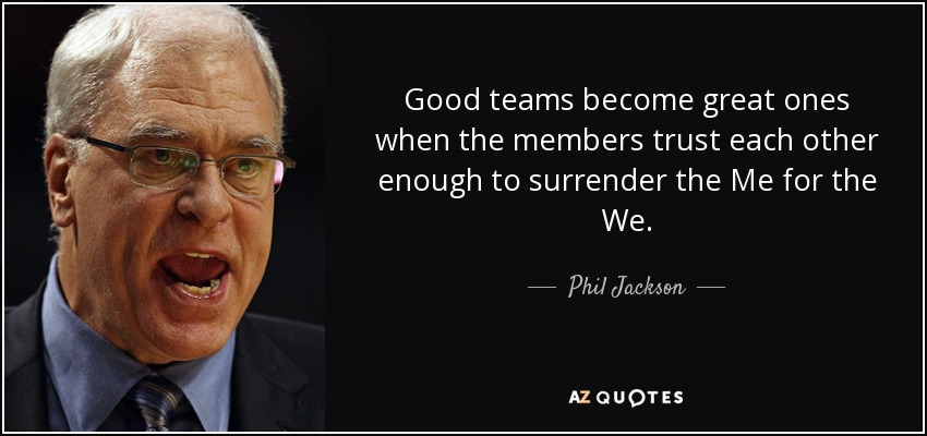 Good teams become great ones when the members trust each other enough to surrender the Me for the We. - Phil Jackson