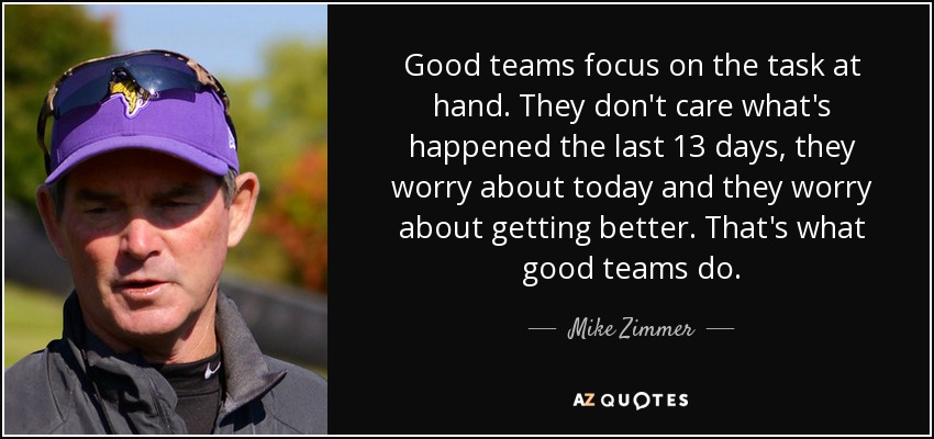 Good teams focus on the task at hand. They don't care what's happened the last 13 days, they worry about today and they worry about getting better. That's what good teams do. - Mike Zimmer