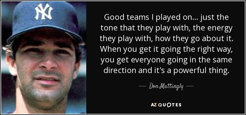 Good teams I played on... just the tone that they play with, the energy they play with, how they go about it. When you get it going the right way, you get everyone going in the same direction and it's a powerful thing. - Don Mattingly