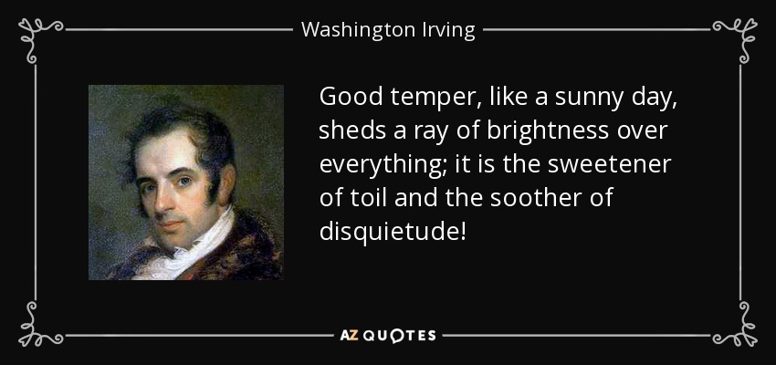 Good temper, like a sunny day, sheds a ray of brightness over everything; it is the sweetener of toil and the soother of disquietude! - Washington Irving