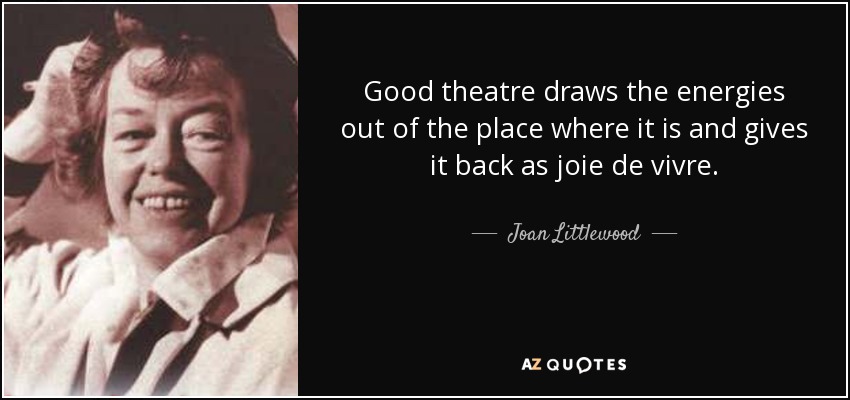 Good theatre draws the energies out of the place where it is and gives it back as joie de vivre. - Joan Littlewood