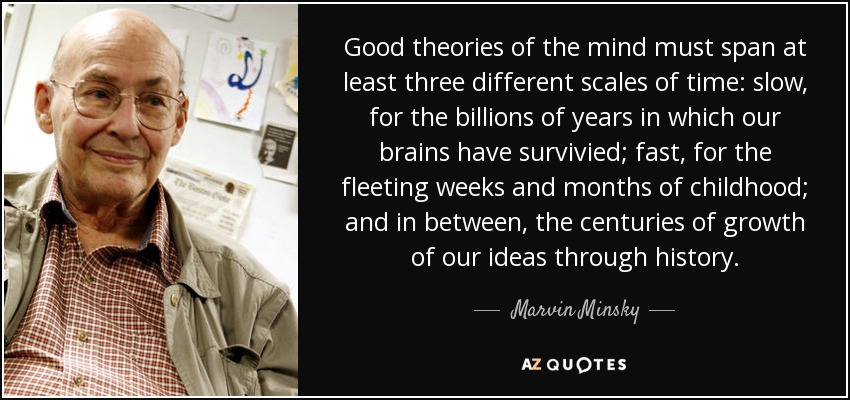 Good theories of the mind must span at least three different scales of time: slow, for the billions of years in which our brains have survivied; fast, for the fleeting weeks and months of childhood; and in between, the centuries of growth of our ideas through history. - Marvin Minsky