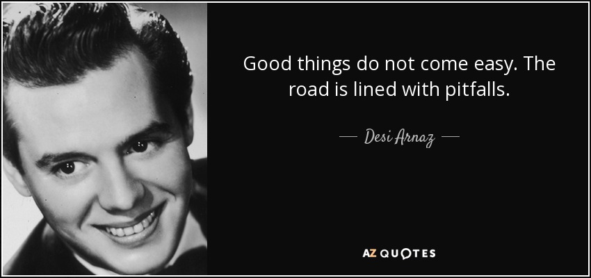 Good things do not come easy. The road is lined with pitfalls. - Desi Arnaz
