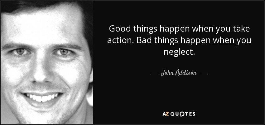 Good things happen when you take action. Bad things happen when you neglect. - John Addison