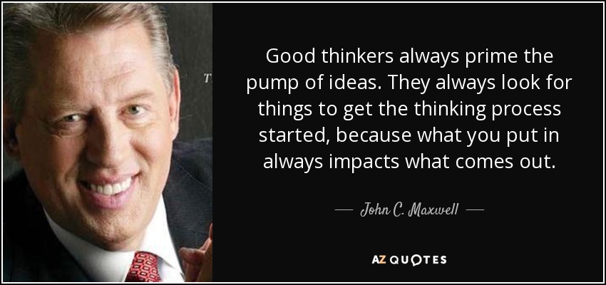 Good thinkers always prime the pump of ideas. They always look for things to get the thinking process started, because what you put in always impacts what comes out. - John C. Maxwell