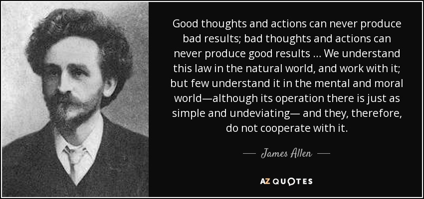 Good thoughts and actions can never produce bad results; bad thoughts and actions can never produce good results … We understand this law in the natural world, and work with it; but few understand it in the mental and moral world—although its operation there is just as simple and undeviating— and they, therefore, do not cooperate with it. - James Allen