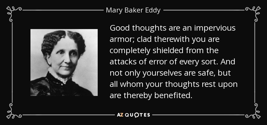 Good thoughts are an impervious armor; clad therewith you are completely shielded from the attacks of error of every sort. And not only yourselves are safe, but all whom your thoughts rest upon are thereby benefited. - Mary Baker Eddy