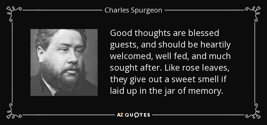Good thoughts are blessed guests, and should be heartily welcomed, well fed, and much sought after. Like rose leaves, they give out a sweet smell if laid up in the jar of memory. - Charles Spurgeon