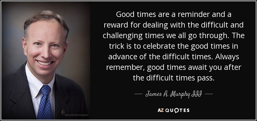Good times are a reminder and a reward for dealing with the difficult and challenging times we all go through. The trick is to celebrate the good times in advance of the difficult times. Always remember, good times await you after the difficult times pass. - James A. Murphy III