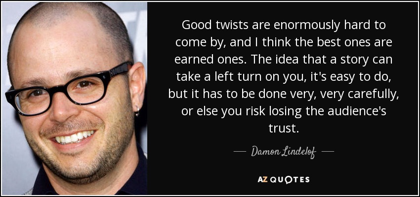 Good twists are enormously hard to come by, and I think the best ones are earned ones. The idea that a story can take a left turn on you, it's easy to do, but it has to be done very, very carefully, or else you risk losing the audience's trust. - Damon Lindelof