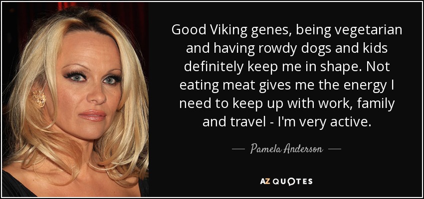 Good Viking genes, being vegetarian and having rowdy dogs and kids definitely keep me in shape. Not eating meat gives me the energy I need to keep up with work, family and travel - I'm very active. - Pamela Anderson