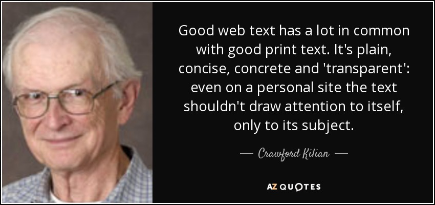 Good web text has a lot in common with good print text. It's plain, concise, concrete and 'transparent': even on a personal site the text shouldn't draw attention to itself, only to its subject. - Crawford Kilian