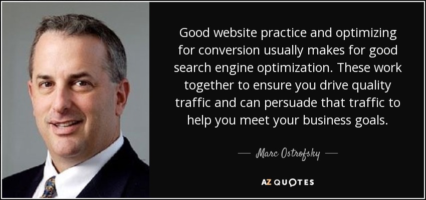 Good website practice and optimizing for conversion usually makes for good search engine optimization. These work together to ensure you drive quality traffic and can persuade that traffic to help you meet your business goals. - Marc Ostrofsky