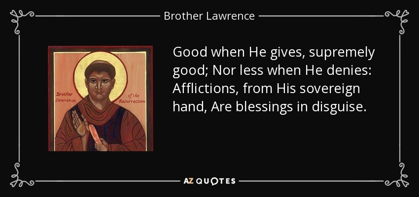Good when He gives, supremely good; Nor less when He denies: Afflictions, from His sovereign hand, Are blessings in disguise. - Brother Lawrence