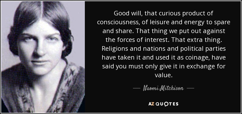 Good will, that curious product of consciousness, of leisure and energy to spare and share. That thing we put out against the forces of interest. That extra thing. Religions and nations and political parties have taken it and used it as coinage, have said you must only give it in exchange for value. - Naomi Mitchison